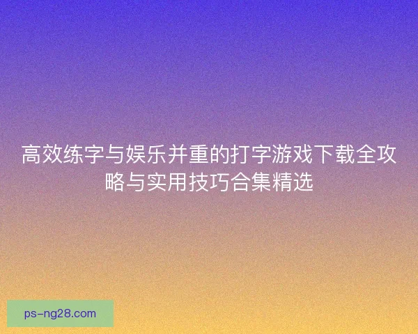 高效练字与娱乐并重的打字游戏下载全攻略与实用技巧合集精选