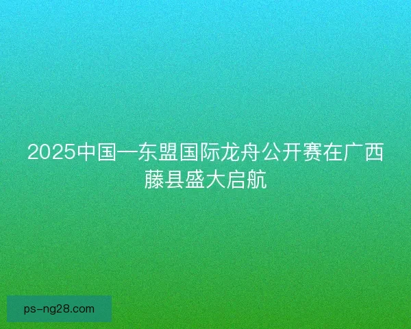2025中国—东盟国际龙舟公开赛在广西藤县盛大启航
