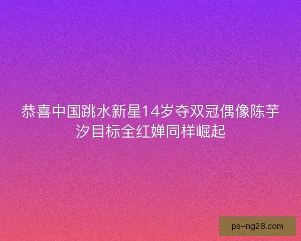 恭喜中国跳水新星14岁夺双冠偶像陈芋汐目标全红婵同样崛起