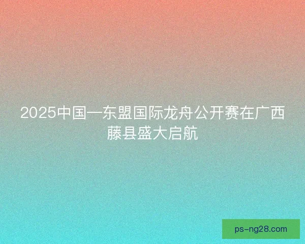 2025中国—东盟国际龙舟公开赛在广西藤县盛大启航